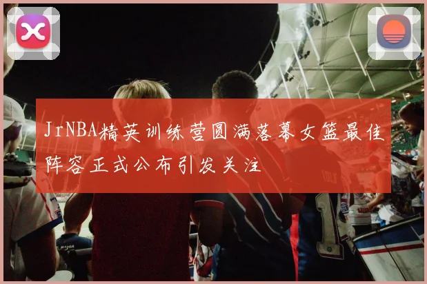JrNBA精英训练营圆满落幕女篮最佳阵容正式公布引发关注