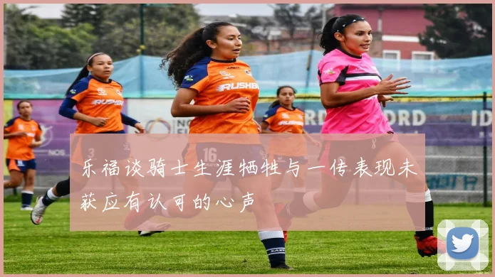 乐福谈骑士生涯牺牲与一传表现未获应有认可的心声