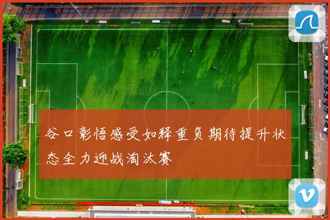 谷口彰悟感受如释重负期待提升状态全力迎战淘汰赛
