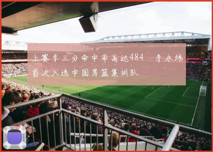 上赛季三分命中率高达484偰李永炜首次入选中国男篮集训队