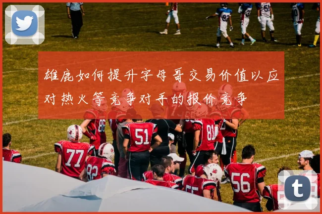 雄鹿如何提升字母哥交易价值以应对热火等竞争对手的报价竞争