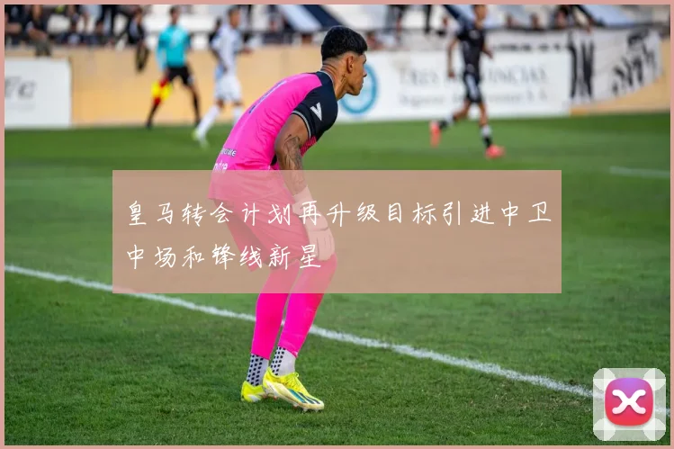 皇马转会计划再升级目标引进中卫中场和锋线新星