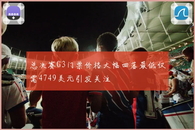 总决赛G3门票价格大幅回落最低仅需4749美元引发关注