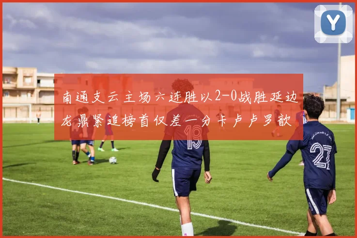 南通支云主场六连胜以2-0战胜延边龙鼎紧追榜首仅差一分卡卢卢罗歆破门助力