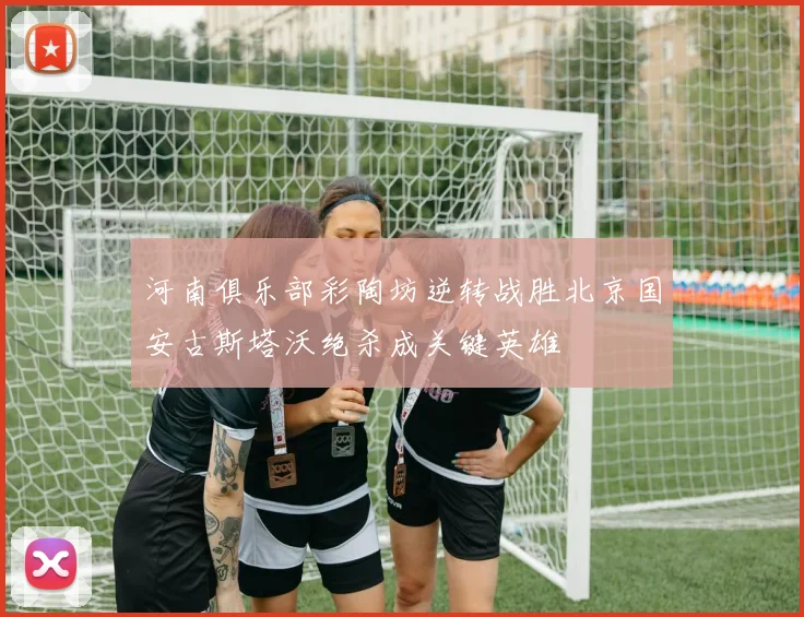 河南俱乐部彩陶坊逆转战胜北京国安古斯塔沃绝杀成关键英雄