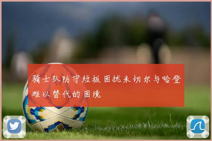 骑士队防守短板困扰米切尔与哈登难以替代的困境