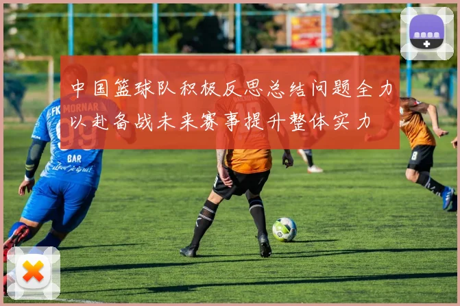 中国篮球队积极反思总结问题全力以赴备战未来赛事提升整体实力