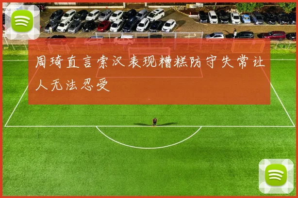 周琦直言索汉表现糟糕防守失常让人无法忍受