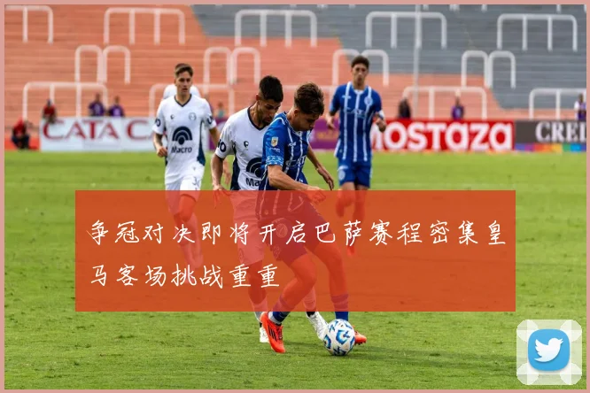 争冠对决即将开启巴萨赛程密集皇马客场挑战重重