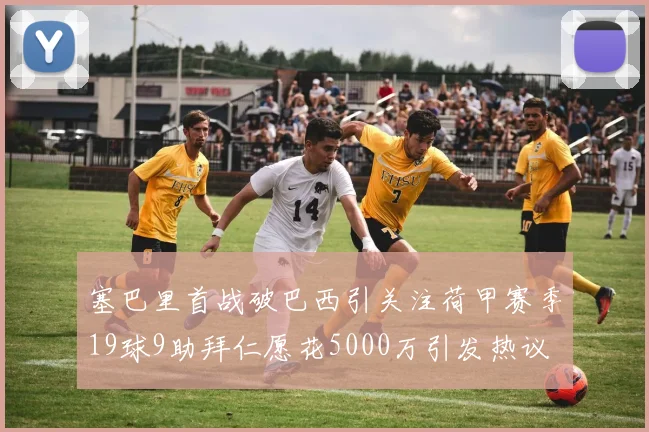 塞巴里首战破巴西引关注荷甲赛季19球9助拜仁愿花5000万引发热议