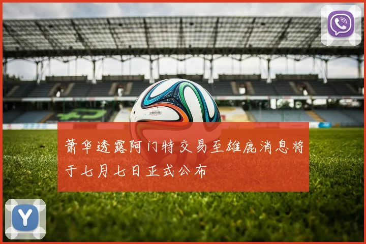 萧华透露阿门特交易至雄鹿消息将于七月七日正式公布