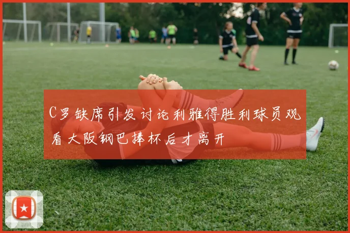 C罗缺席引发讨论利雅得胜利球员观看大阪钢巴捧杯后才离开